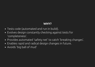 WHY?
Tests code (automated and run in build).
Evolves design constantly checking against tests for
'completeness'.
Provides automated 'safety net' to catch 'breaking changes'.
Enables rapid and radical design changes in future.
Avoids 'big ball of mud'
 