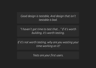Good design is testable, And design that isn’t
testable is bad.
“I haven’t got time to test that…” If it's worth
building, it's worth testing.
If it's not worth testing, why are you wasting your
time working on it?
Tests are your first users.
 