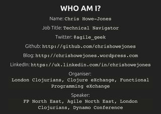 WHO AM I?
Name: Chris Howe-Jones
Job Title: Technical Navigator
Twitter: @agile_geek
Github: http://github.com/chrishowejones
Blog: http://chrishowejones.wordpress.com
LinkedIn: https://uk.linkedin.com/in/chrishowejones
Organiser:
London Clojurians, Clojure eXchange, Functional
Programming eXchange
Speaker:
FP North East, Agile North East, London
Clojurians, Dynamo Conference
 