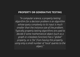 PROPERTY OR GENERATIVE TESTING
"In computer science, a property testing
algorithm for a decision problem is an algorithm
whose query complexity to its input is much
smaller than the instance size of the problem.
Typically property testing algorithms are used to
decide if some mathematical object (such as a
graph or a boolean function) has a "global"
property, or is 'far' from having this property,
using only a small number of 'local' queries to the
object."
 