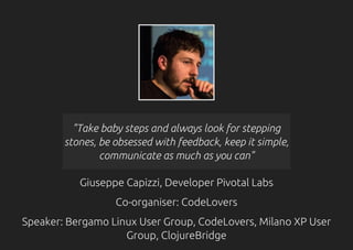 "Take baby steps and always look for stepping
stones, be obsessed with feedback, keep it simple,
communicate as much as you can"
Giuseppe Capizzi, Developer Pivotal Labs
Co-organiser: CodeLovers
Speaker: Bergamo Linux User Group, CodeLovers, Milano XP User
Group, ClojureBridge
 
