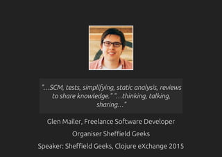 "…SCM, tests, simplifying, static analysis, reviews
to share knowledge." "…thinking, talking,
sharing…"
Glen Mailer, Freelance Software Developer
Organiser Sheffield Geeks
Speaker: Sheffield Geeks, Clojure eXchange 2015
 