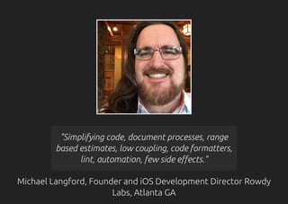 "Simplifying code, document processes, range
based estimates, low coupling, code formatters,
lint, automation, few side effects."
Michael Langford, Founder and iOS Development Director Rowdy
Labs, Atlanta GA
 