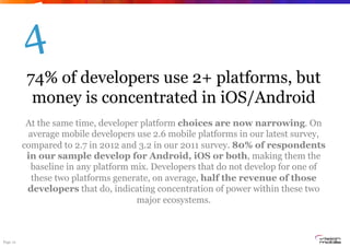 4
           74% of developers use 2+ platforms, but
            money is concentrated in iOS/Android
           At the same time, developer platform choices are now narrowing. On
           average mobile developers use 2.6 mobile platforms in our latest survey,
          compared to 2.7 in 2012 and 3.2 in our 2011 survey. 80% of respondents
           in our sample develop for Android, iOS or both, making them the
            baseline in any platform mix. Developers that do not develop for one of
            these two platforms generate, on average, half the revenue of those
           developers that do, indicating concentration of power within these two
                                      major ecosystems.



Page 12
 