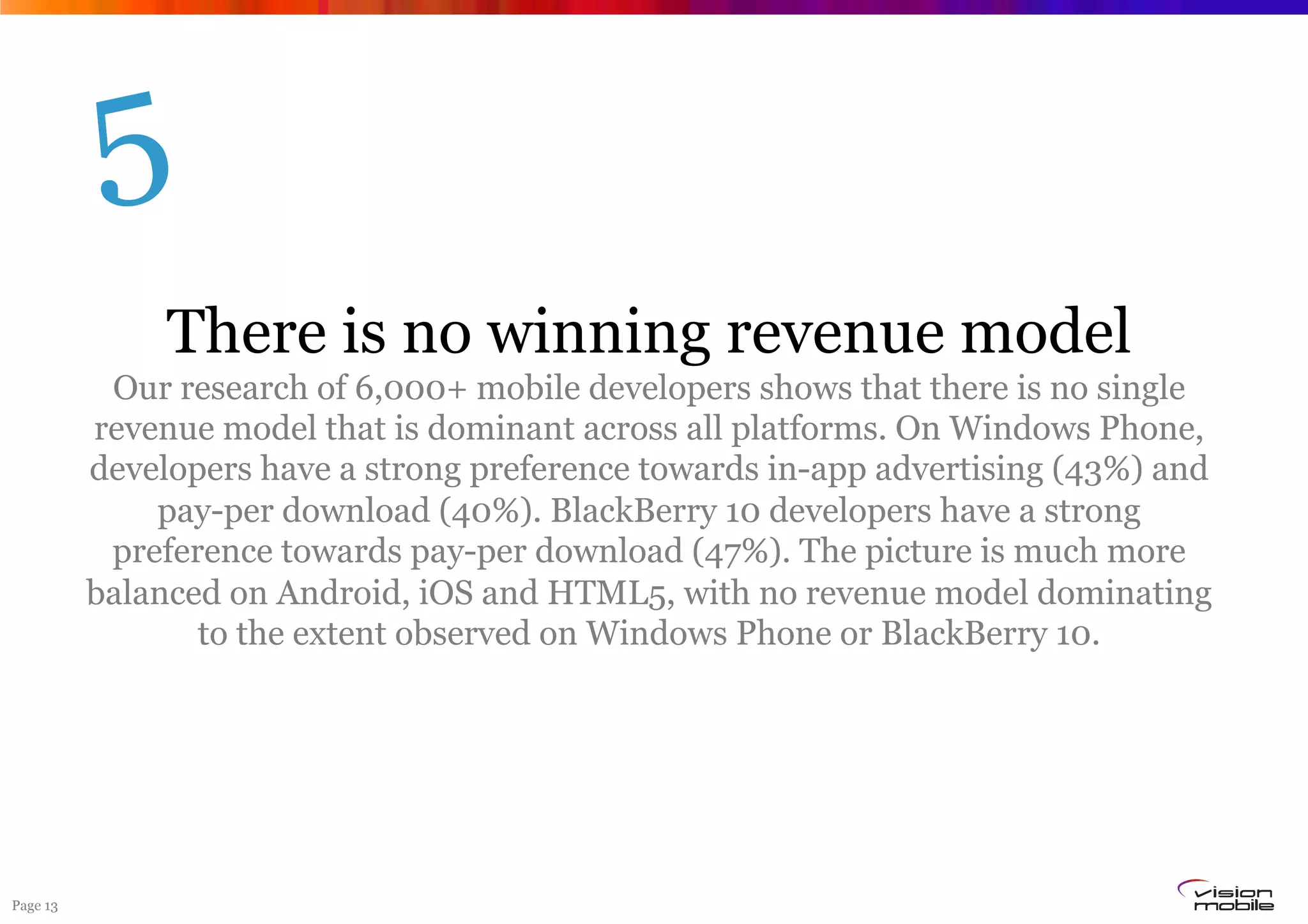 Page 13
There is no winning revenue model
Our research of 6,000+ mobile developers shows that there is no single
revenue model that is dominant across all platforms. On Windows Phone,
developers have a strong preference towards in-app advertising (43%) and
pay-per download (40%). BlackBerry 10 developers have a strong
preference towards pay-per download (47%). The picture is much more
balanced on Android, iOS and HTML5, with no revenue model dominating
to the extent observed on Windows Phone or BlackBerry 10.
5
 