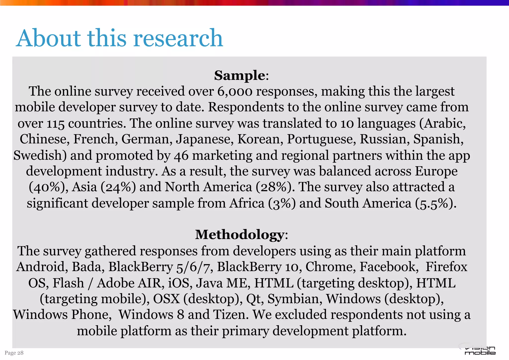 Page 28
About this research
Sample:
The online survey received over 6,000 responses, making this the largest
mobile developer survey to date. Respondents to the online survey came from
over 115 countries. The online survey was translated to 10 languages (Arabic,
Chinese, French, German, Japanese, Korean, Portuguese, Russian, Spanish,
Swedish) and promoted by 46 marketing and regional partners within the app
development industry. As a result, the survey was balanced across Europe
(40%), Asia (24%) and North America (28%). The survey also attracted a
significant developer sample from Africa (3%) and South America (5.5%).
Methodology:
The survey gathered responses from developers using as their main platform
Android, Bada, BlackBerry 5/6/7, BlackBerry 10, Chrome, Facebook, Firefox
OS, Flash / Adobe AIR, iOS, Java ME, HTML (targeting desktop), HTML
(targeting mobile), OSX (desktop), Qt, Symbian, Windows (desktop),
Windows Phone, Windows 8 and Tizen. We excluded respondents not using a
mobile platform as their primary development platform.
 