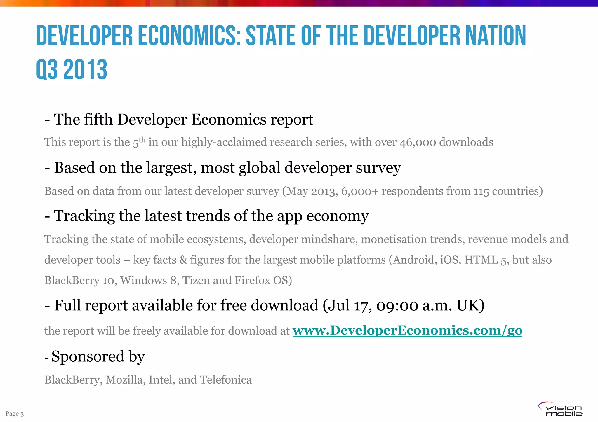 Page 3
- The fifth Developer Economics report
This report is the 5th in our highly-acclaimed research series, with over 46,000 downloads
- Based on the largest, most global developer survey
Based on data from our latest developer survey (May 2013, 6,000+ respondents from 115 countries)
- Tracking the latest trends of the app economy
Tracking the state of mobile ecosystems, developer mindshare, monetisation trends, revenue models and
developer tools – key facts & figures for the largest mobile platforms (Android, iOS, HTML 5, but also
BlackBerry 10, Windows 8, Tizen and Firefox OS)
- Full report available for free download (Jul 17, 09:00 a.m. UK)
the report will be freely available for download at www.DeveloperEconomics.com/go
- Sponsored by
BlackBerry, Mozilla, Intel, and Telefonica
Developer Economics: State of the Developer Nation
Q3 2013
 