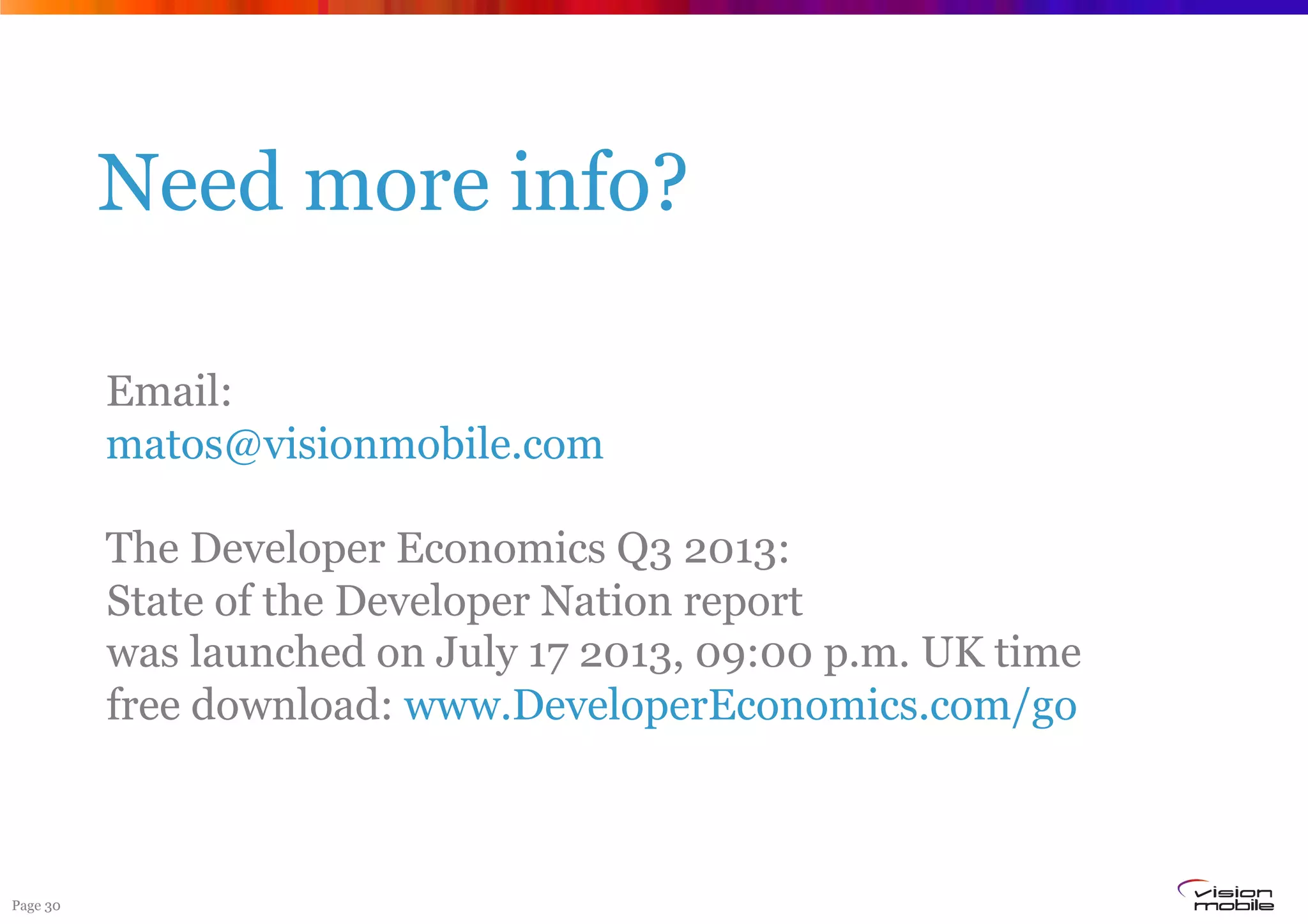 Page 30
Need more info?
Email:
matos@visionmobile.com
The Developer Economics Q3 2013:
State of the Developer Nation report
was launched on July 17 2013, 09:00 p.m. UK time
free download: www.DeveloperEconomics.com/go
 