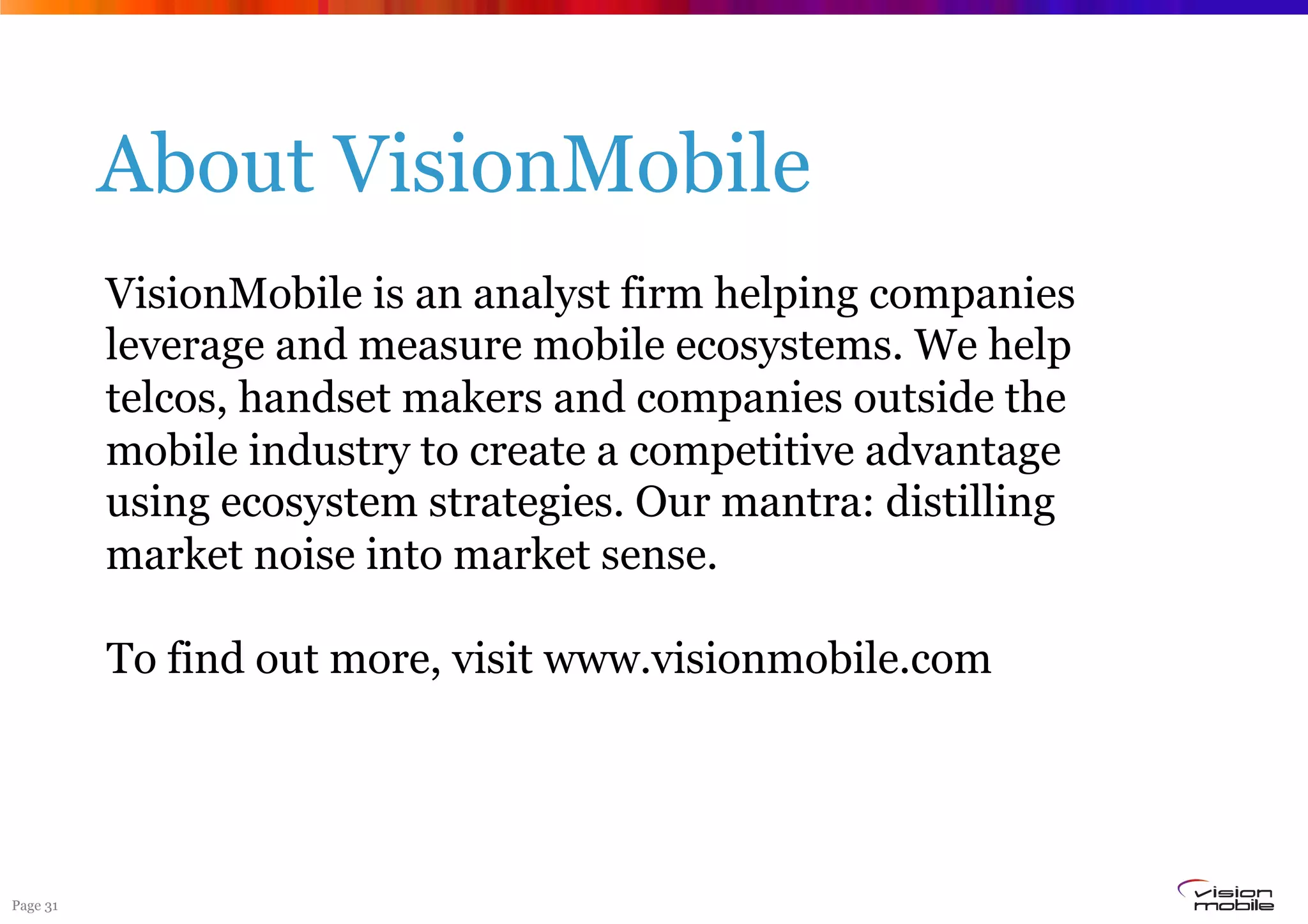Page 31
About VisionMobile
VisionMobile is an analyst firm helping companies
leverage and measure mobile ecosystems. We help
telcos, handset makers and companies outside the
mobile industry to create a competitive advantage
using ecosystem strategies. Our mantra: distilling
market noise into market sense.
To find out more, visit www.visionmobile.com
 