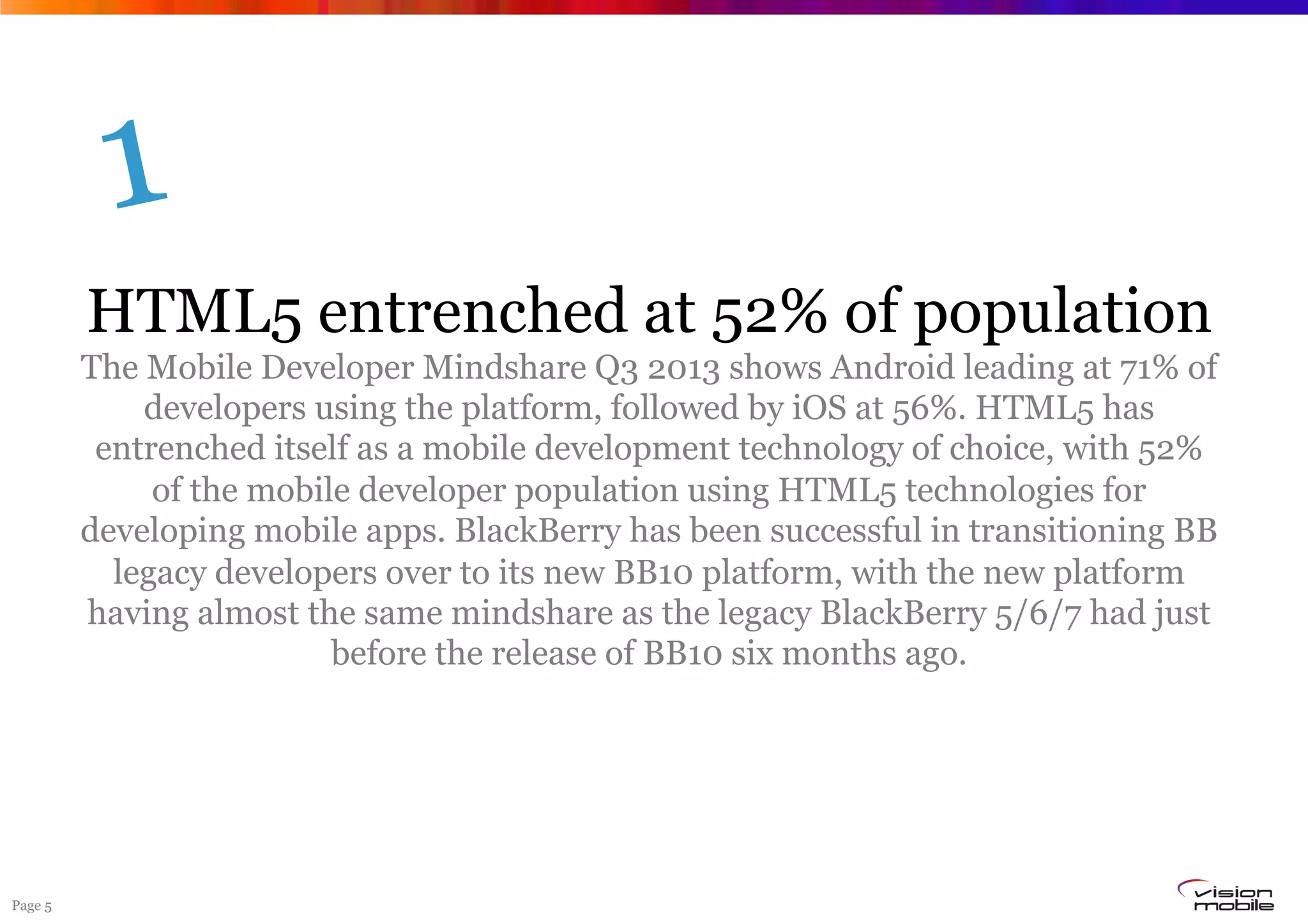Page 5
HTML5 entrenched at 52% of population
The Mobile Developer Mindshare Q3 2013 shows Android leading at 71% of
developers using the platform, followed by iOS at 56%. HTML5 has
entrenched itself as a mobile development technology of choice, with 52%
of the mobile developer population using HTML5 technologies for
developing mobile apps. BlackBerry has been successful in transitioning BB
legacy developers over to its new BB10 platform, with the new platform
having almost the same mindshare as the legacy BlackBerry 5/6/7 had just
before the release of BB10 six months ago.
1
 