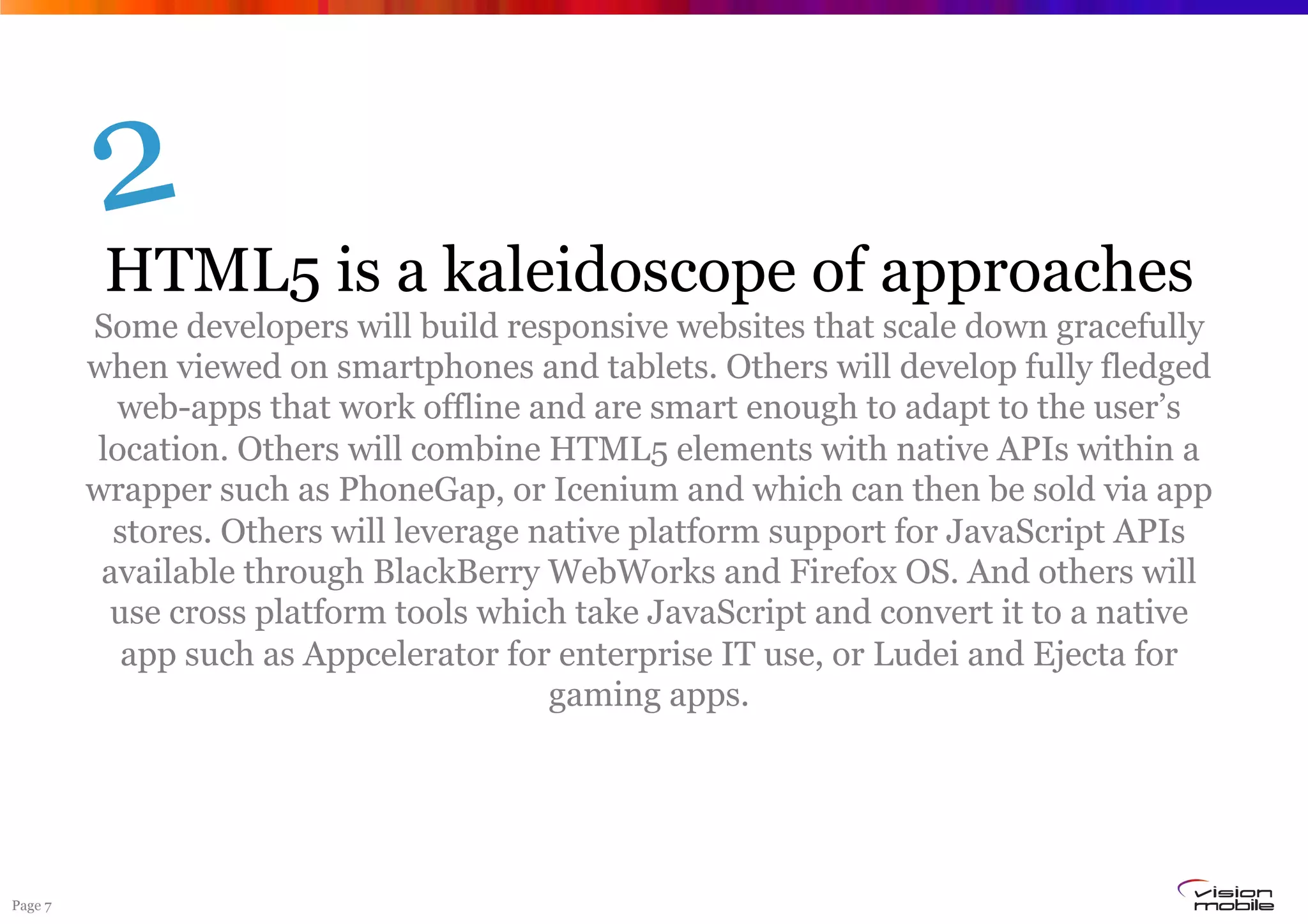 Page 7
HTML5 is a kaleidoscope of approaches
Some developers will build responsive websites that scale down gracefully
when viewed on smartphones and tablets. Others will develop fully fledged
web-apps that work offline and are smart enough to adapt to the user’s
location. Others will combine HTML5 elements with native APIs within a
wrapper such as PhoneGap, or Icenium and which can then be sold via app
stores. Others will leverage native platform support for JavaScript APIs
available through BlackBerry WebWorks and Firefox OS. And others will
use cross platform tools which take JavaScript and convert it to a native
app such as Appcelerator for enterprise IT use, or Ludei and Ejecta for
gaming apps.
2
 