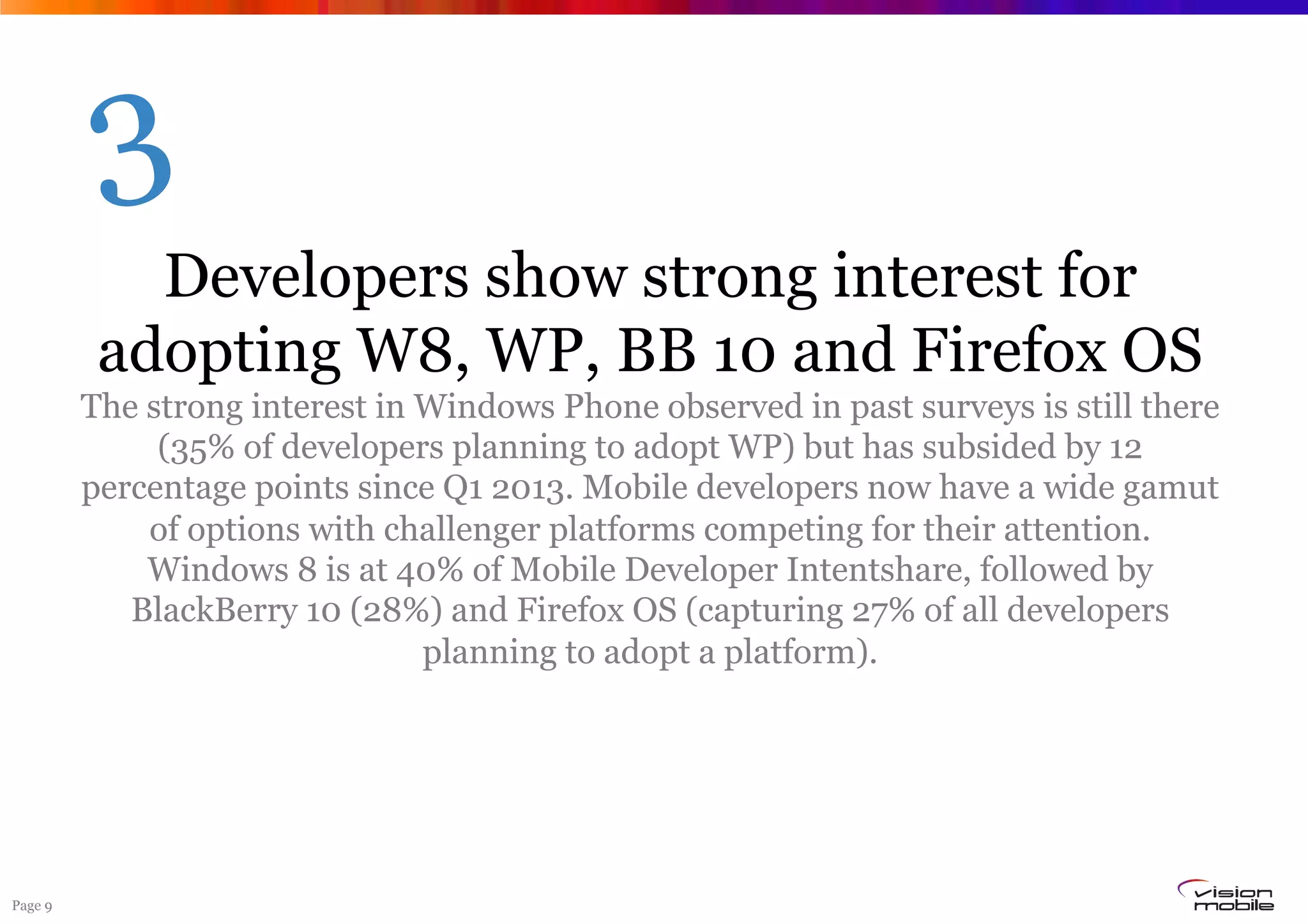 Page 9
Developers show strong interest for
adopting W8, WP, BB 10 and Firefox OS
The strong interest in Windows Phone observed in past surveys is still there
(35% of developers planning to adopt WP) but has subsided by 12
percentage points since Q1 2013. Mobile developers now have a wide gamut
of options with challenger platforms competing for their attention.
Windows 8 is at 40% of Mobile Developer Intentshare, followed by
BlackBerry 10 (28%) and Firefox OS (capturing 27% of all developers
planning to adopt a platform).
3
 