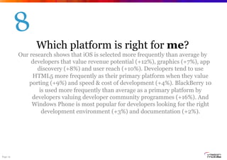 Page 19
Which platform is right for me?
Our research shows that iOS is selected more frequently than average by
developers that value revenue potential (+12%), graphics (+7%), app
discovery (+8%) and user reach (+10%). Developers tend to use
HTML5 more frequently as their primary platform when they value
porting (+9%) and speed & cost of development (+4%). BlackBerry 10
is used more frequently than average as a primary platform by
developers valuing developer community programmes (+16%). And
Windows Phone is most popular for developers looking for the right
development environment (+3%) and documentation (+2%).
8
 