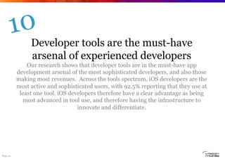 Page 24
Developer tools are the must-have
arsenal of experienced developers
Our research shows that developer tools are in the must-have app
development arsenal of the most sophisticated developers, and also those
making most revenues. Across the tools spectrum, iOS developers are the
most active and sophisticated users, with 92.5% reporting that they use at
least one tool. iOS developers therefore have a clear advantage as being
most advanced in tool use, and therefore having the infrastructure to
innovate and differentiate.
10
 