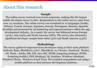 Page 28
About this research
Sample:
The online survey received over 6,000 responses, making this the largest
mobile developer survey to date. Respondents to the online survey came from
over 115 countries. The online survey was translated to 10 languages (Arabic,
Chinese, French, German, Japanese, Korean, Portuguese, Russian, Spanish,
Swedish) and promoted by 46 marketing and regional partners within the app
development industry. As a result, the survey was balanced across Europe
(40%), Asia (24%) and North America (28%). The survey also attracted a
significant developer sample from Africa (3%) and South America (5.5%).
Methodology:
The survey gathered responses from developers using as their main platform
Android, Bada, BlackBerry 5/6/7, BlackBerry 10, Chrome, Facebook, Firefox
OS, Flash / Adobe AIR, iOS, Java ME, HTML (targeting desktop), HTML
(targeting mobile), OSX (desktop), Qt, Symbian, Windows (desktop),
Windows Phone, Windows 8 and Tizen. We excluded respondents not using a
mobile platform as their primary development platform.
 