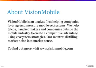 Page 31
About VisionMobile
VisionMobile is an analyst firm helping companies
leverage and measure mobile ecosystems. We help
telcos, handset makers and companies outside the
mobile industry to create a competitive advantage
using ecosystem strategies. Our mantra: distilling
market noise into market sense.
To find out more, visit www.visionmobile.com
 