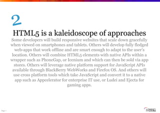Page 7
HTML5 is a kaleidoscope of approaches
Some developers will build responsive websites that scale down gracefully
when viewed on smartphones and tablets. Others will develop fully fledged
web-apps that work offline and are smart enough to adapt to the user’s
location. Others will combine HTML5 elements with native APIs within a
wrapper such as PhoneGap, or Icenium and which can then be sold via app
stores. Others will leverage native platform support for JavaScript APIs
available through BlackBerry WebWorks and Firefox OS. And others will
use cross platform tools which take JavaScript and convert it to a native
app such as Appcelerator for enterprise IT use, or Ludei and Ejecta for
gaming apps.
2
 