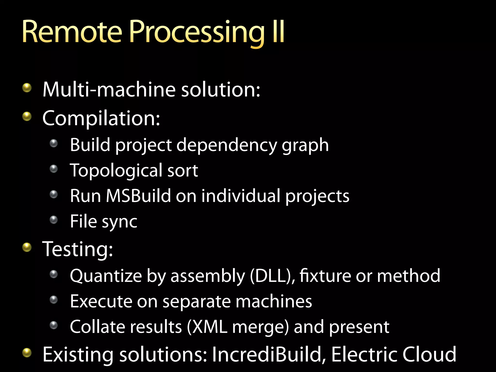 !   Multi-machine solution:
!   Compilation:
   !       Build project dependency graph
   !       Topological sort
   !       Run MSBuild on individual projects
   !       File sync
!   Testing:
   !   Quantize by assembly (DLL), ﬁxture or method
   !   Execute on separate machines
   !   Collate results (XML merge) and present
!   Existing solutions: IncrediBuild, Electric Cloud
 
