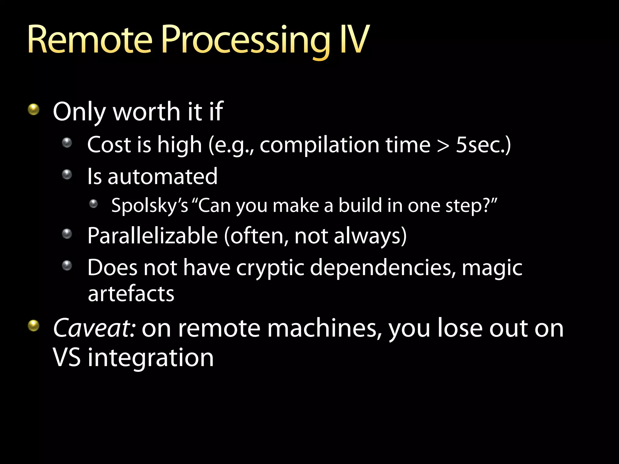 !   Only worth it if
   !   Cost is high (e.g., compilation time > 5sec.)
   !   Is automated
      ! Spolsky’s “Can you make a build in one step?”
   !   Parallelizable (often, not always)
   !   Does not have cryptic dependencies, magic
       artefacts
!   Caveat: on remote machines, you lose out on
    VS integration
 