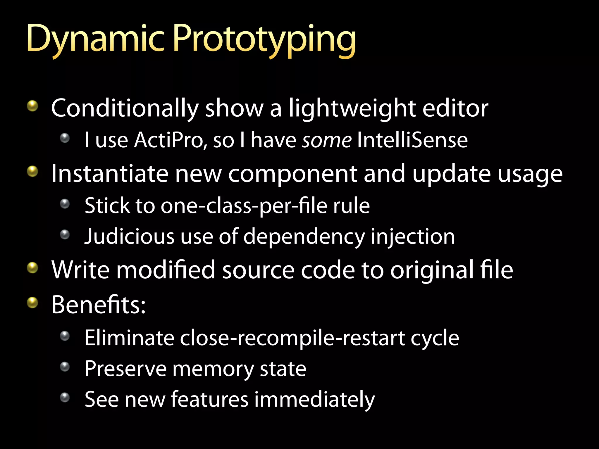 !   Conditionally show a lightweight editor
   !   I use ActiPro, so I have some IntelliSense
!   Instantiate new component and update usage
   !   Stick to one-class-per-ﬁle rule
   !   Judicious use of dependency injection
!   Write modiﬁed source code to original ﬁle
!   Beneﬁts:
   !   Eliminate close-recompile-restart cycle
   !   Preserve memory state
   !   See new features immediately
 