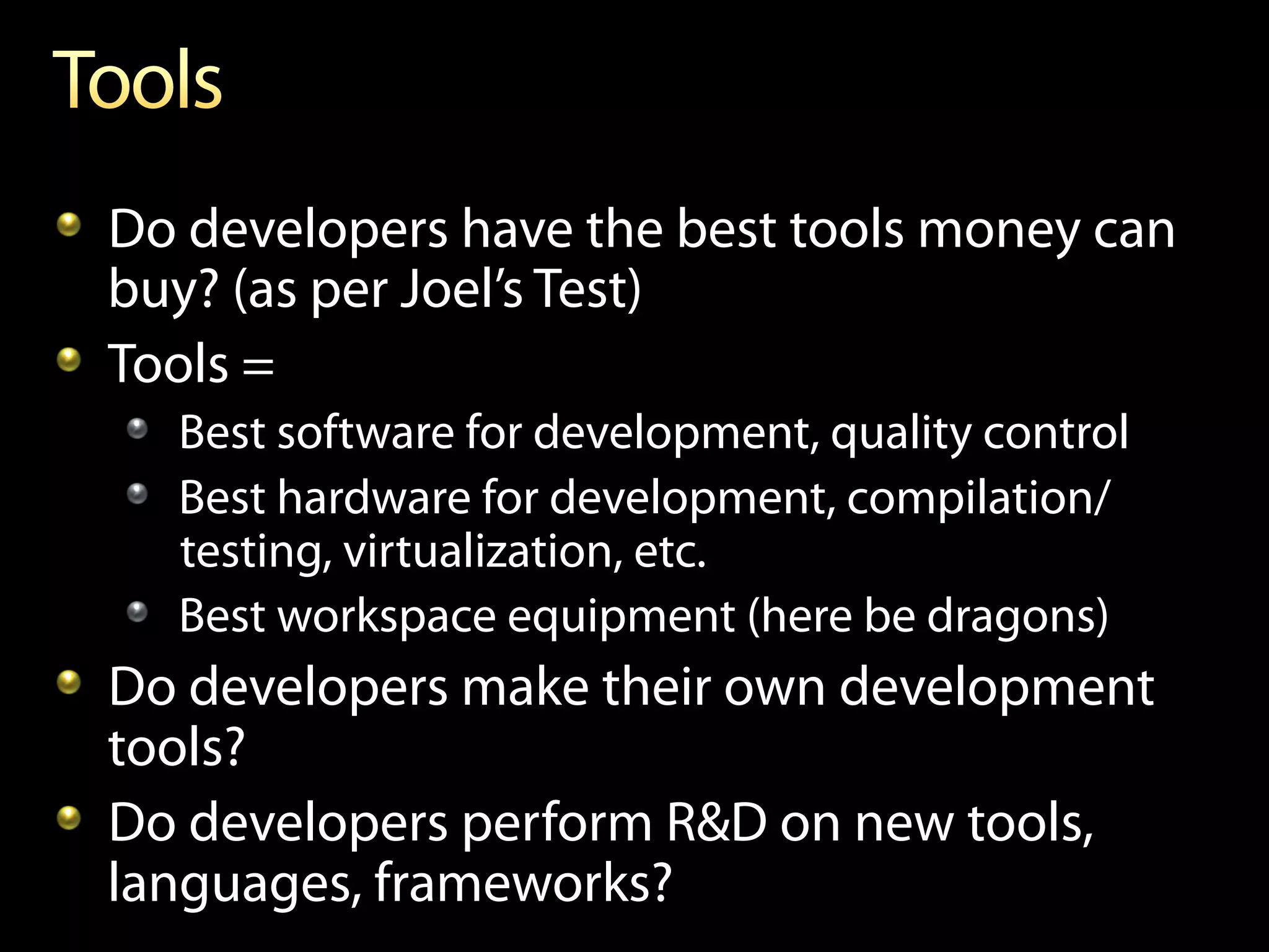 !   Do developers have the best tools money can
    buy? (as per Joel’s Test)
!   Tools =
  !   Best software for development, quality control
  !   Best hardware for development, compilation/
      testing, virtualization, etc.
  !   Best workspace equipment (here be dragons)
!   Do developers make their own development
    tools?
!   Do developers perform R&D on new tools,
    languages, frameworks?
 