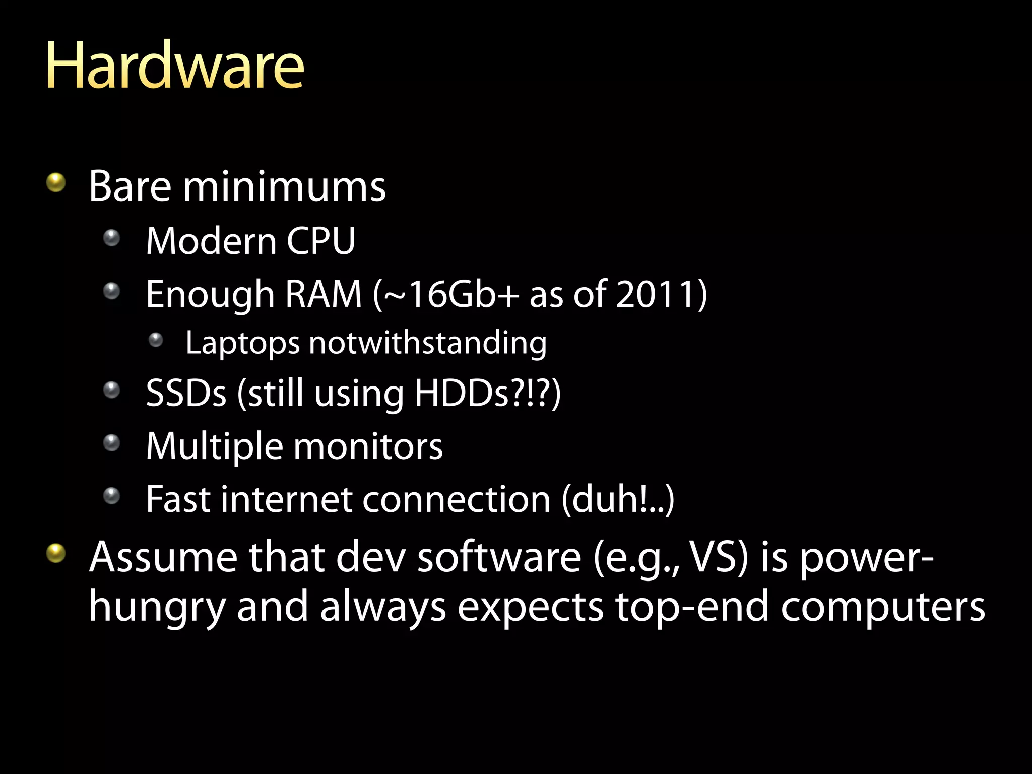 !   Bare minimums
  !   Modern CPU
  !   Enough RAM (~16Gb+ as of 2011)
     !   Laptops notwithstanding
  !   SSDs (still using HDDs?!?)
  !   Multiple monitors
  !   Fast internet connection (duh!..)
!   Assume that dev software (e.g., VS) is power-
    hungry and always expects top-end computers
 