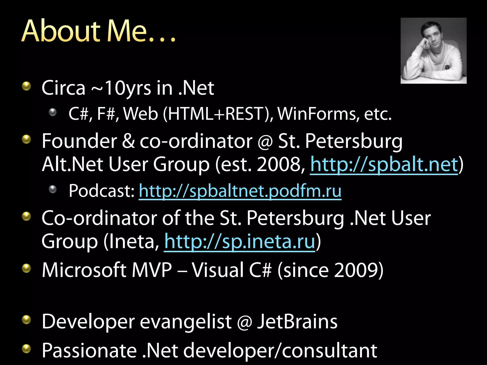 !   Circa ~10yrs in .Net
   !   C#, F#, Web (HTML+REST), WinForms, etc.
!   Founder & co-ordinator @ St. Petersburg
    Alt.Net User Group (est. 2008, http://spbalt.net)
   !   Podcast: http://spbaltnet.podfm.ru
!   Co-ordinator of the St. Petersburg .Net User
    Group (Ineta, http://sp.ineta.ru)
!   Microsoft MVP – Visual C# (since 2009)

!   Developer evangelist @ JetBrains
!   Passionate .Net developer/consultant
 