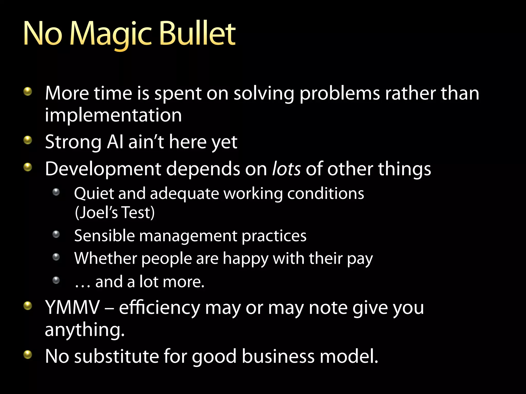 !   More time is spent on solving problems rather than
    implementation
!   Strong AI ain’t here yet
!   Development depends on lots of other things
   !   Quiet and adequate working conditions
       (Joel’s Test)
   !   Sensible management practices
   !   Whether people are happy with their pay
   !   … and a lot more.
!   YMMV – eﬃciency may or may note give you
    anything.
!   No substitute for good business model.
 