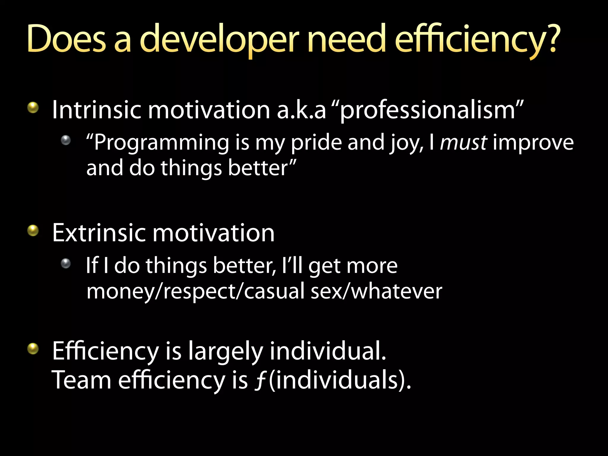 !   Intrinsic motivation a.k.a “professionalism”
   !   “Programming is my pride and joy, I must improve
       and do things better”

!   Extrinsic motivation
   !   If I do things better, I’ll get more
       money/respect/casual sex/whatever

!   Eﬃciency is largely individual.
    Team eﬃciency is ƒ(individuals).
 