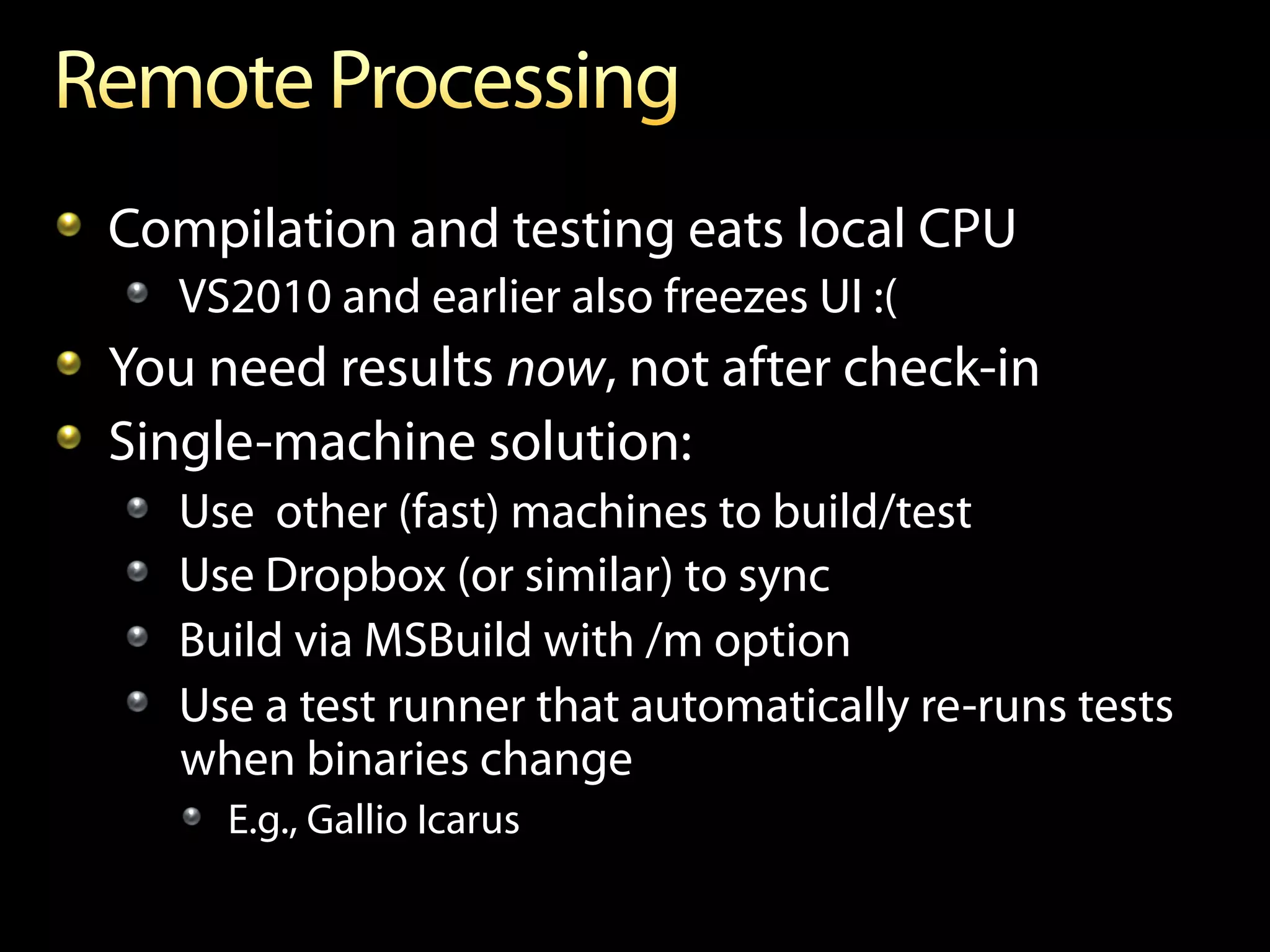 !   Compilation and testing eats local CPU
   !   VS2010 and earlier also freezes UI :(
!   You need results now, not after check-in
!   Single-machine solution:
   !       Use other (fast) machines to build/test
   !       Use Dropbox (or similar) to sync
   !       Build via MSBuild with /m option
   !       Use a test runner that automatically re-runs tests
           when binaries change
           !   E.g., Gallio Icarus
 