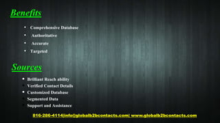 Benefits
• Comprehensive Database
• Authoritative
• Accurate
• Targeted
816-286-4114|info@globalb2bcontacts.com| www.globalb2bcontacts.com
Sources
 Brilliant Reach ability
 Verified Contact Details
 Customized Database
 Segmented Data
 Support and Assistance
 