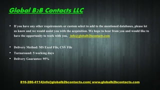 Global B2B Contacts LLC
• If you have any other requirements or custom select to add to the mentioned databases, please let
us know and we would assist you with the acquisition. We hope to hear from you and would like to
have the opportunity to work with you, info@globalb2bcontacts.com
• Delivery Method: MS Excel File, CSV File
• Turnaround: 5 working days
• Delivery Guarantee: 95%
816-286-4114|info@globalb2bcontacts.com| www.globalb2bcontacts.com
 