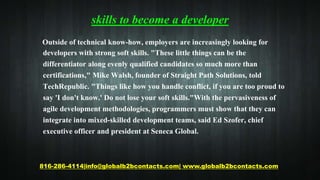 skills to become a developer
Outside of technical know-how, employers are increasingly looking for
developers with strong soft skills. "These little things can be the
differentiator along evenly qualified candidates so much more than
certifications," Mike Walsh, founder of Straight Path Solutions, told
TechRepublic. "Things like how you handle conflict, if you are too proud to
say 'I don't know.' Do not lose your soft skills."With the pervasiveness of
agile development methodologies, programmers must show that they can
integrate into mixed-skilled development teams, said Ed Szofer, chief
executive officer and president at Seneca Global.
816-286-4114|info@globalb2bcontacts.com| www.globalb2bcontacts.com
 