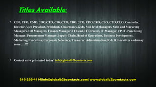 Titles Available:
• CEO, CFO, CMO, COO,CTO, CIO, CXO, CBO, CCO, CDO,CKO, CSO, CPO, CLO, Controller,
Director, Vice President, Presidents, Chairman's, GMs, Mid level Managers, Sales and Marketing
Managers, HR Managers, Finance Manager, IT Head, IT Director, IT Manager, VP IT, Purchasing
Manager, Procurement Manager, Supply Chain, Head of Operations, Business Development,
Marketing Executives, Corporate Secretary, Treasurer, Administration, R & D Executives and many
more......!!!
• Contact us to get started today! info@globalb2bcontacts.com
816-286-4114|info@globalb2bcontacts.com| www.globalb2bcontacts.com
 