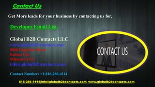 Contact Us
816-286-4114|info@globalb2bcontacts.com| www.globalb2bcontacts.com
Global B2B Contacts LLC
www.globalb2bcontacts.com
9030 Charlotte Street
Kansas City
Missouri ,USA
info@globalb2bcontacts.com
Contact Number: +1-816-286-4114
Get More leads for your business by contacting us for,
Developer Email List
 