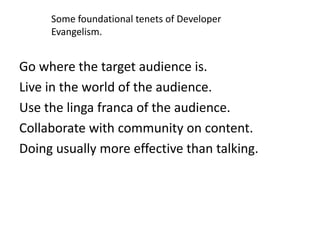 Some foundational tenets of Developer
     Evangelism.


Go where the target audience is.
Live in the world of the audience.
Use the linga franca of the audience.
Collaborate with community on content.
Doing usually more effective than talking.
 
