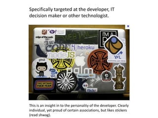 Specifically targeted at the developer, IT
decision maker or other technologist.




This is an insight in to the personality of the developer. Clearly
individual, yet proud of certain associations, but likes stickers
(read shwag).
 