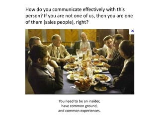 How do you communicate effectively with this
person? If you are not one of us, then you are one
of them (sales people), right?




               You need to be an insider,
                 have common ground,
               and common experiences.
 