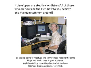 If developers are skeptical or distrustful of those
who are “outside the life”, how to you achieve
and maintain common ground?




 By coding, going to meetups and conferences, reading the same
             blogs and media sites as your audience.
        And then talking or writing about what you have
              learned, discovered and/or invented.
 