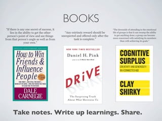 BOOKS
 “If there is any one secret of success, it                                           “The downside of attending to the emotional
     lies in the ability to get the other       “Any extrinsic reward should be       life of groups is that it can swamp the ability
  person’s point of view and see things       unexpected and offered only after the     to get anything done; a group can become
                                                                                      more concerned with satisfying its members
from that person’s angle as well as from               task is complete.”
                                                                                               than with achieving its goals.”
                 your own.”




      Take notes. Write up learnings. Share.
 