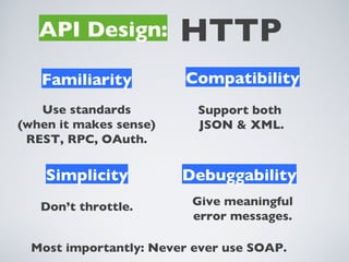 API Design:          HTTP
   Familiarity           Compatibility
   Use standards          Support both
(when it makes sense)     JSON & XML.
 REST, RPC, OAuth.


    Simplicity          Debuggability
   Don’t throttle.        Give meaningful
                          error messages.

  Most importantly: Never ever use SOAP.
 
