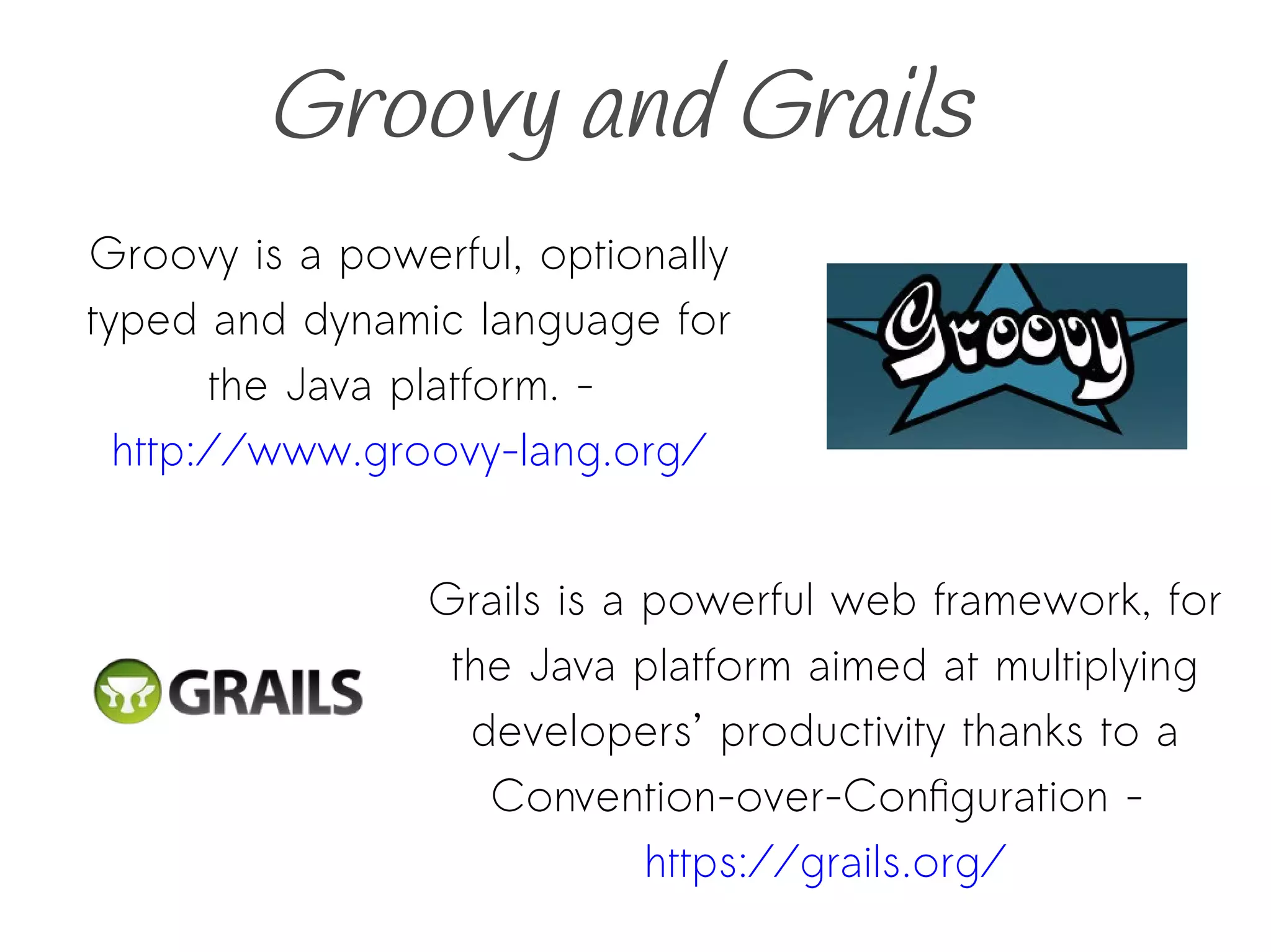 Groovy and Grails
Grails is a powerful web framework, for
the Java platform aimed at multiplying
developers’ productivity thanks to a
Convention-over-Configuration -
https://grails.org/
Groovy is a powerful, optionally
typed and dynamic language for
the Java platform. -
http://www.groovy-lang.org/
 