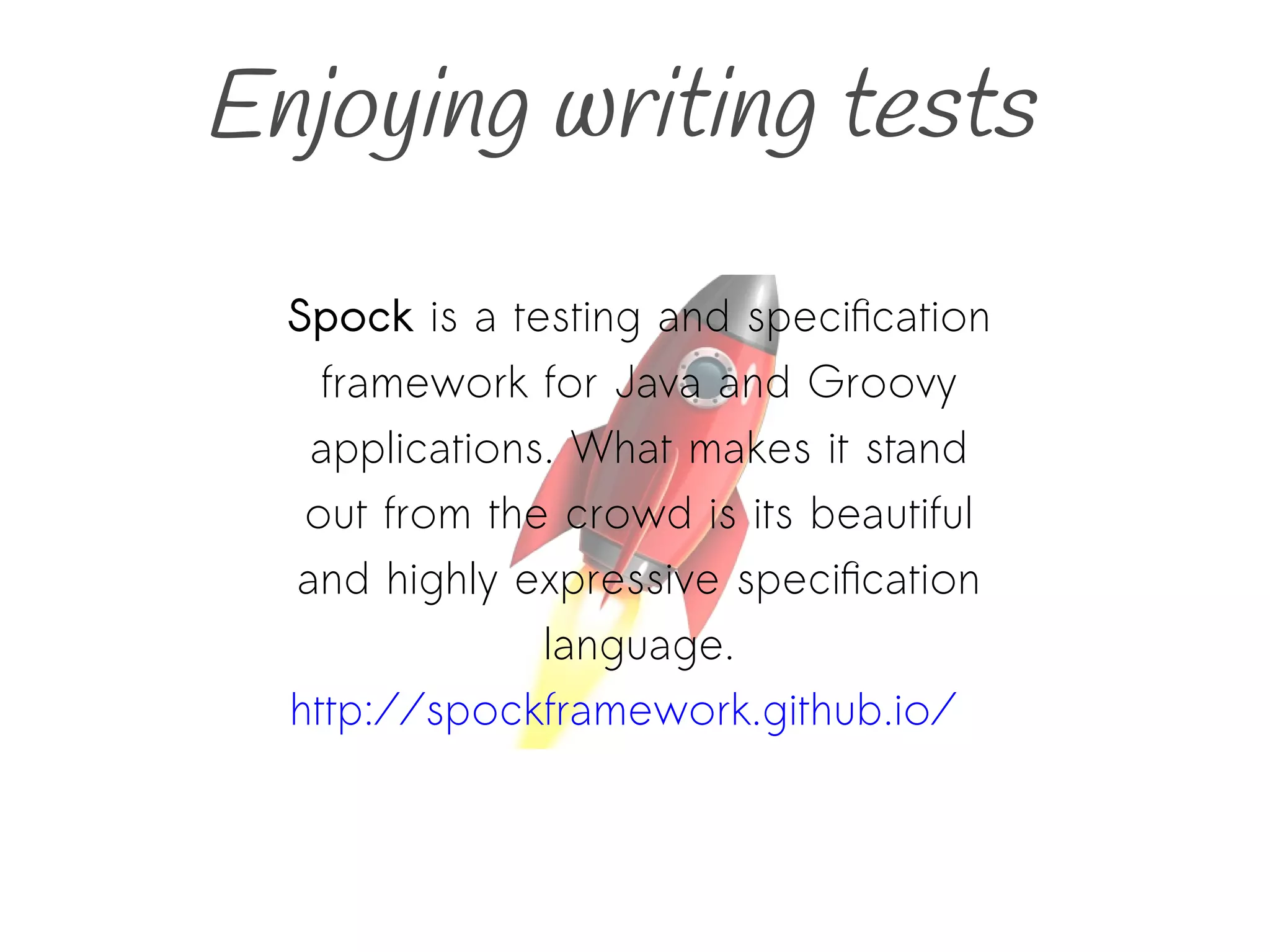 Enjoying writing tests
Spock is a testing and specification
framework for Java and Groovy
applications. What makes it stand
out from the crowd is its beautiful
and highly expressive specification
language.
http://spockframework.github.io/
 