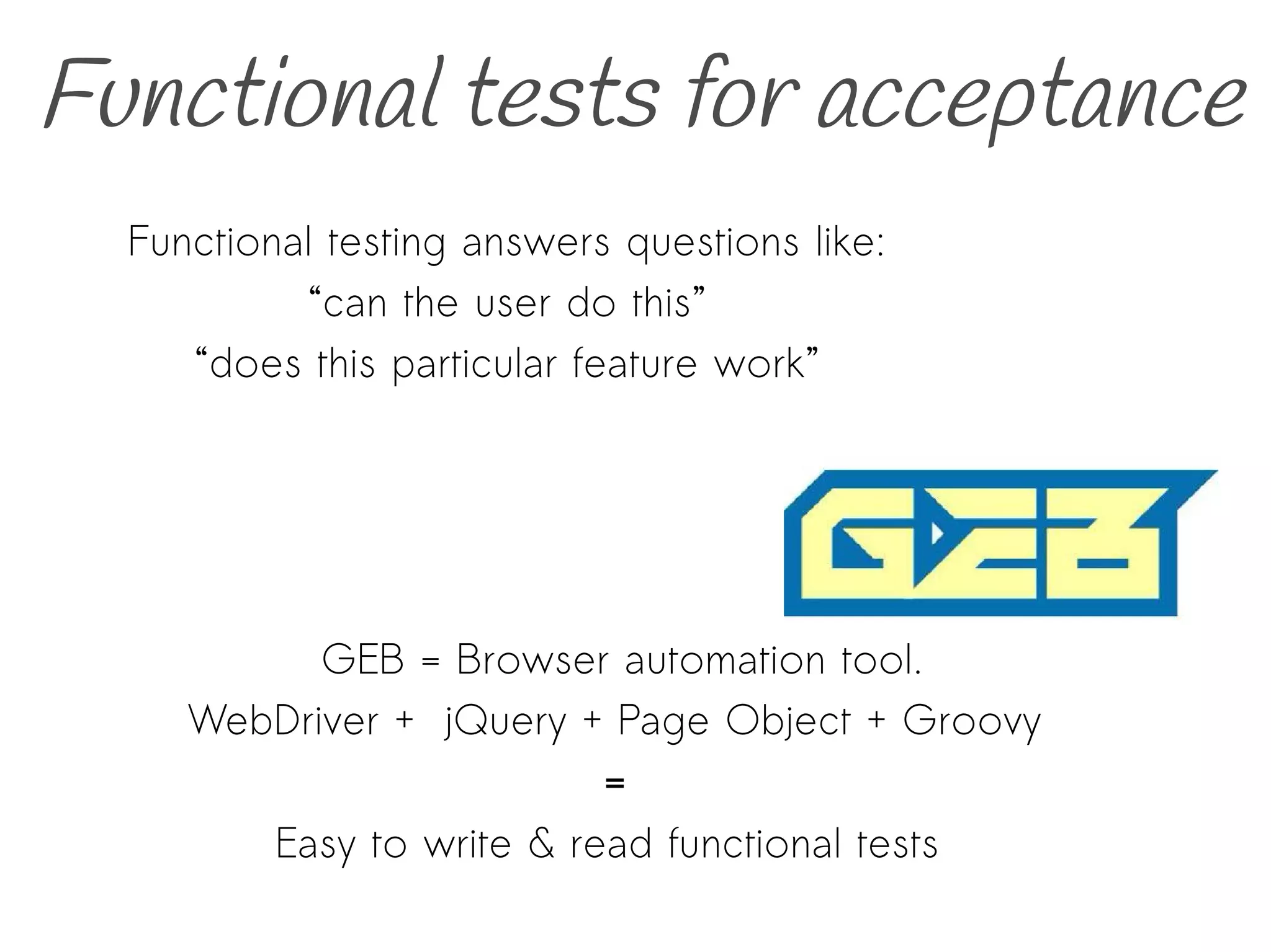 Functional tests for acceptance
GEB = Browser automation tool.
WebDriver + jQuery + Page Object + Groovy
=
Easy to write & read functional tests
Functional testing answers questions like:
“can the user do this”
“does this particular feature work”
 