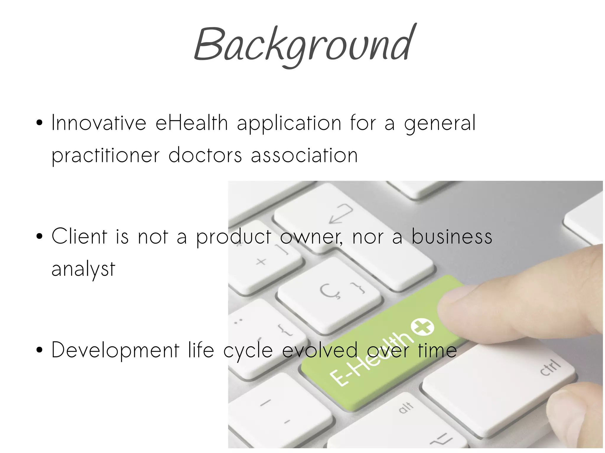 Background
● Innovative eHealth application for a general
practitioner doctors association
● Client is not a product owner, nor a business
analyst
● Development life cycle evolved over time
 