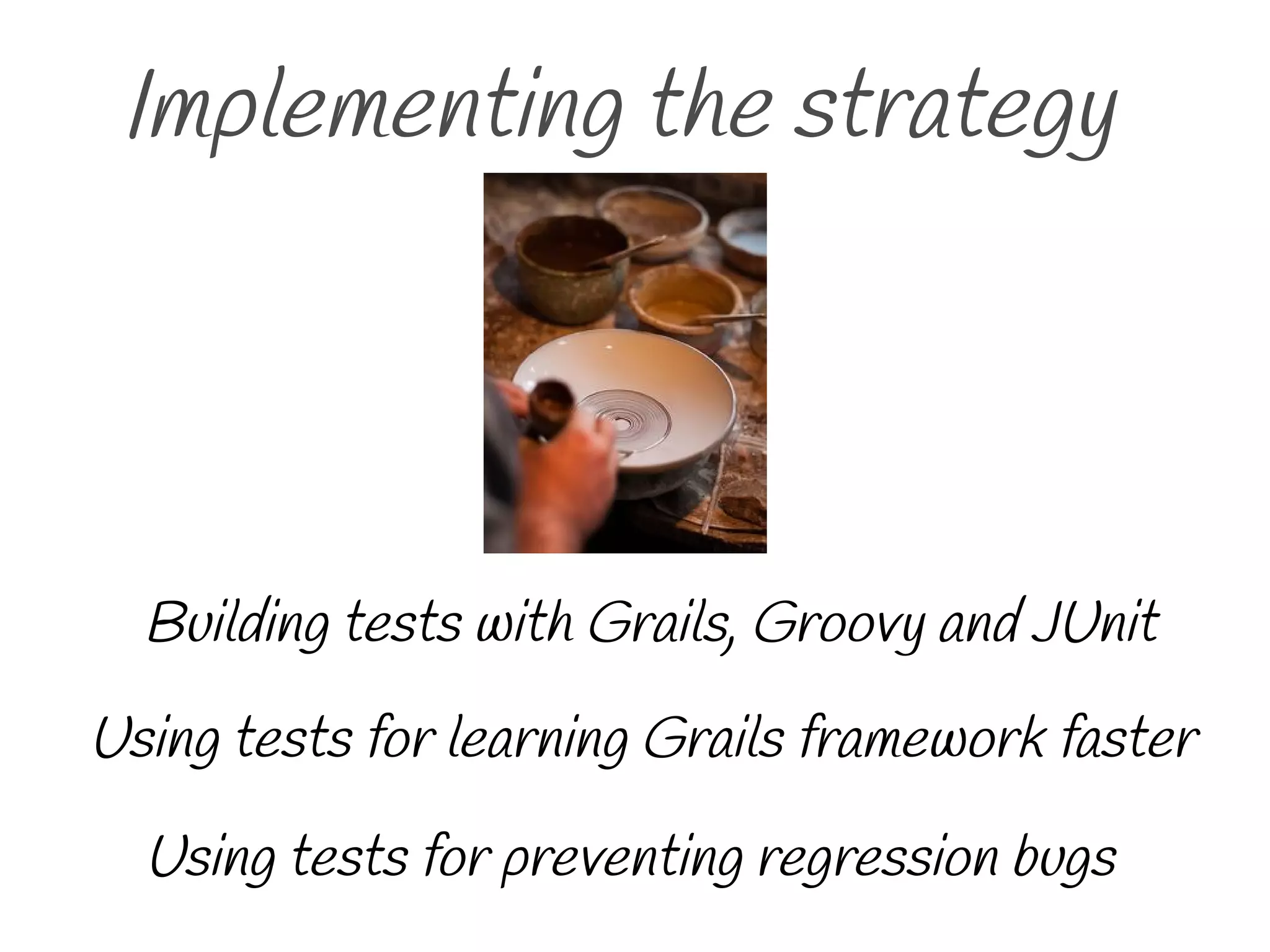 Implementing the strategy
Using tests for preventing regression bugs
Using tests for learning Grails framework faster
Building tests with Grails, Groovy and JUnit
 