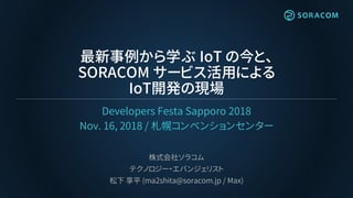 最新事例から学ぶ IoT の今と、
SORACOM サービス活用による
IoT開発の現場
Developers Festa Sapporo 2018
Nov. 16, 2018 / 札幌コンベンションセンター
株式会社ソラコム
テクノロジー・エバンジェリスト
松下 享平 (ma2shita@soracom.jp / Max)
 