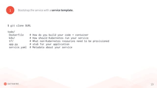 19
1 Bootstrap the service with a service template.
$ git clone $URL
todo/
Dockerfile # How do you build your code + container
k8s/ # How should Kubernetes run your service
tf/ # What non-Kubernetes resources need to be provisioned
app.py # stub for your application
service.yaml # Metadata about your service
 