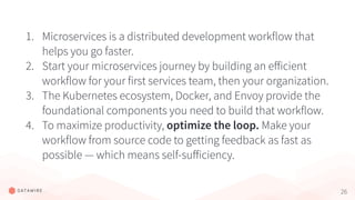 26
1. Microservices is a distributed development workflow that
helps you go faster.
2. Start your microservices journey by building an eﬀicient
workflow for your first services team, then your organization.
3. The Kubernetes ecosystem, Docker, and Envoy provide the
foundational components you need to build that workflow.
4. To maximize productivity, optimize the loop. Make your
workflow from source code to getting feedback as fast as
possible — which means self-suﬀiciency.
 