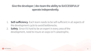 9
1. Self-suﬀiciency. Each team needs to be self-suﬀicient in all aspects of
the development cycle to avoid bottlenecks.
2. Safety. Since it’s hard to be an expert in every area of the
development, need to insure an oops isn’t catastrophic.
Givethedeveloper/devteamtheabilitytoSUCCESSFULLY
operateindependently.
 